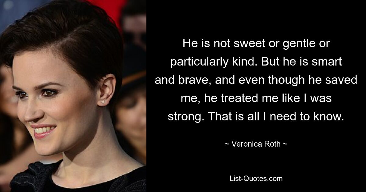 He is not sweet or gentle or particularly kind. But he is smart and brave, and even though he saved me, he treated me like I was strong. That is all I need to know. — © Veronica Roth