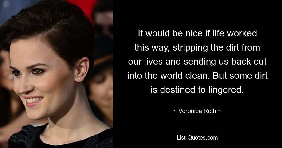 It would be nice if life worked this way, stripping the dirt from our lives and sending us back out into the world clean. But some dirt is destined to lingered. — © Veronica Roth