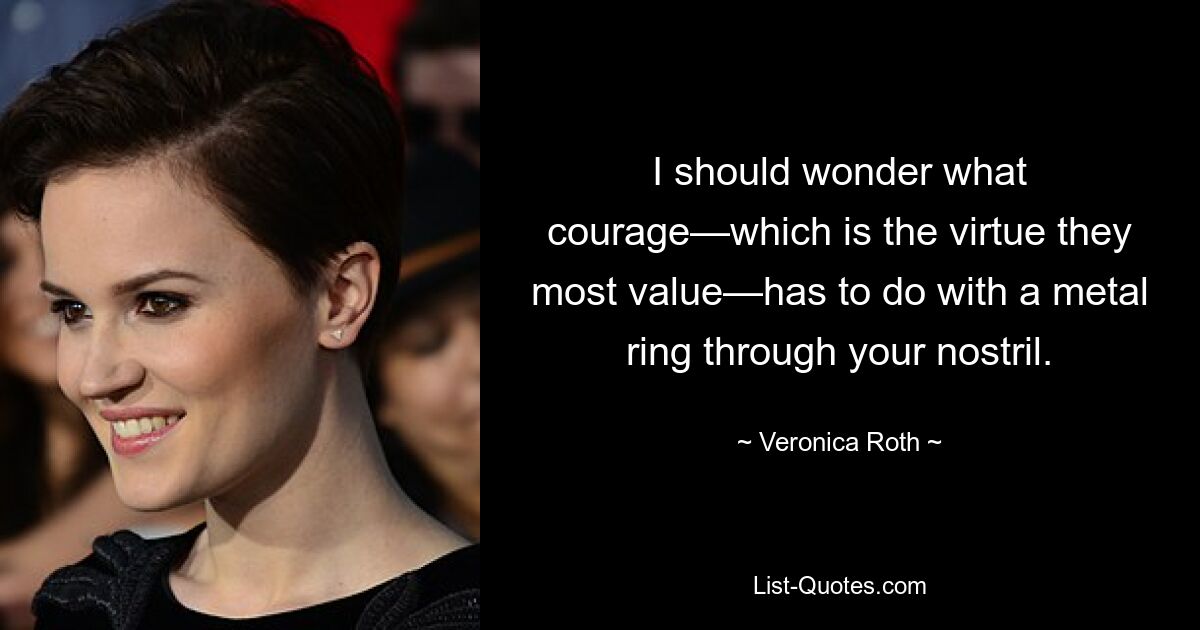 I should wonder what courage—which is the virtue they most value—has to do with a metal ring through your nostril. — © Veronica Roth