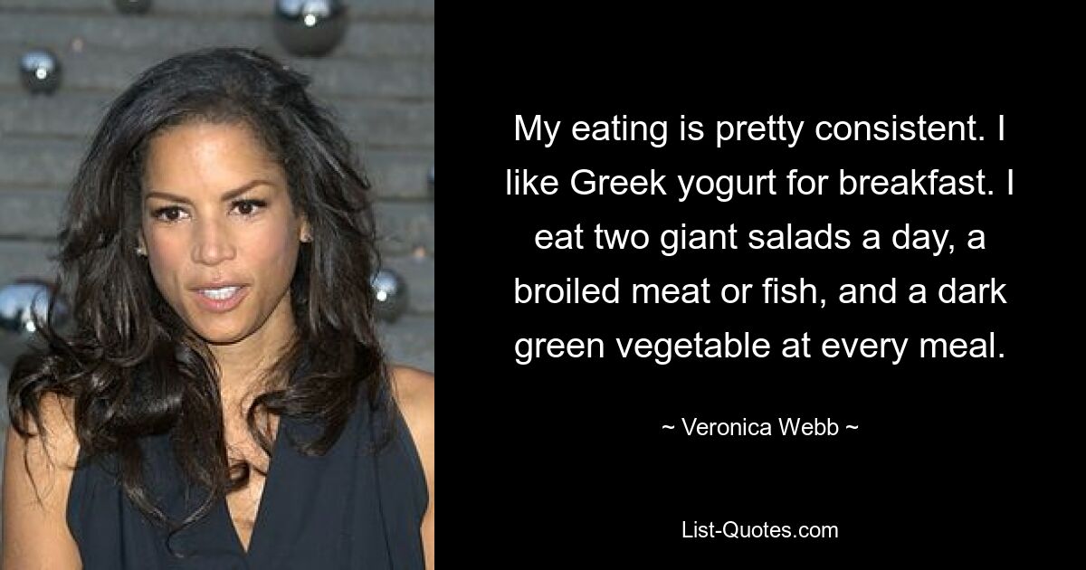 My eating is pretty consistent. I like Greek yogurt for breakfast. I eat two giant salads a day, a broiled meat or fish, and a dark green vegetable at every meal. — © Veronica Webb