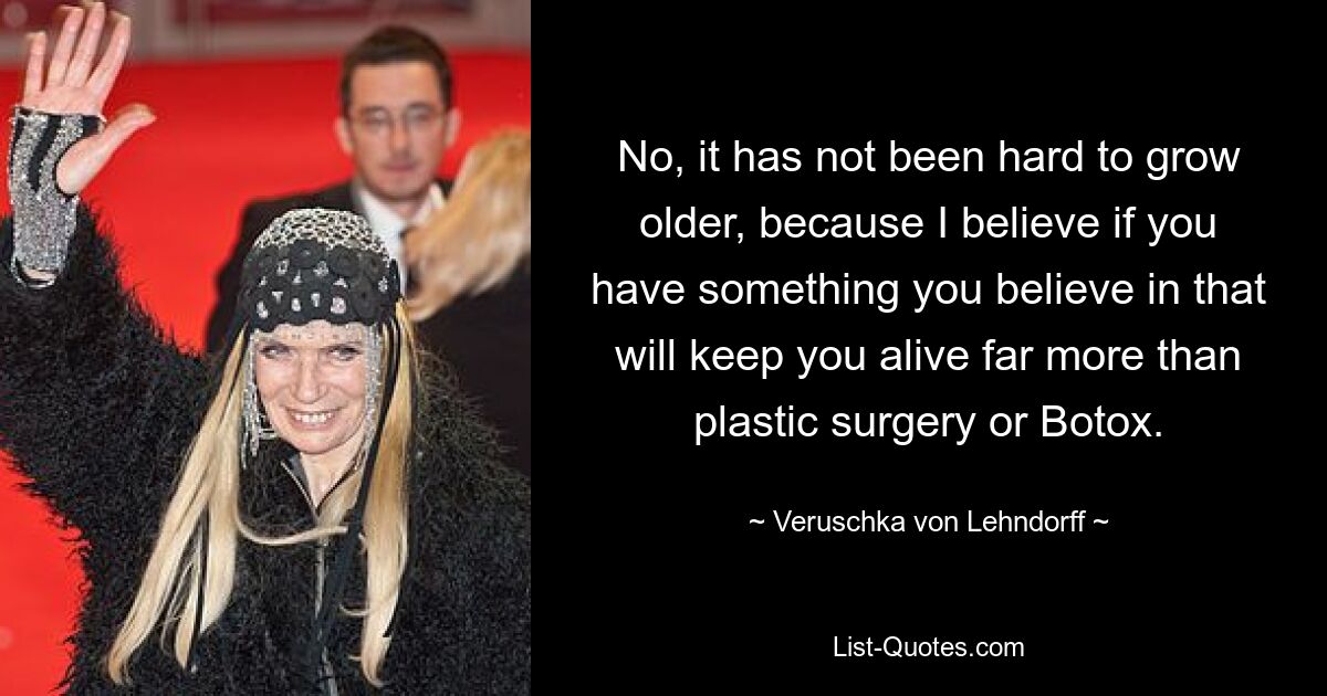 No, it has not been hard to grow older, because I believe if you have something you believe in that will keep you alive far more than plastic surgery or Botox. — © Veruschka von Lehndorff