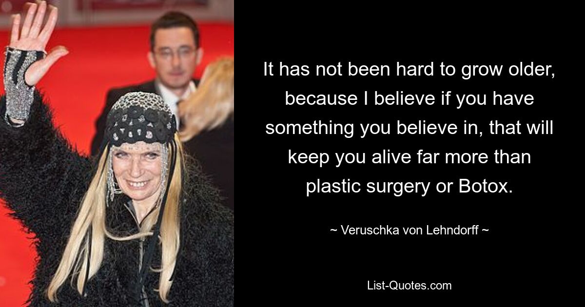 It has not been hard to grow older, because I believe if you have something you believe in, that will keep you alive far more than plastic surgery or Botox. — © Veruschka von Lehndorff