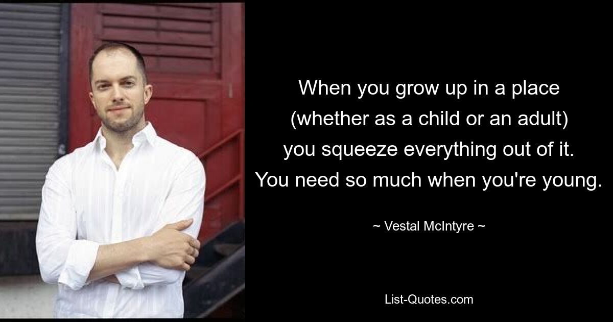 When you grow up in a place (whether as a child or an adult) you squeeze everything out of it. You need so much when you're young. — © Vestal McIntyre