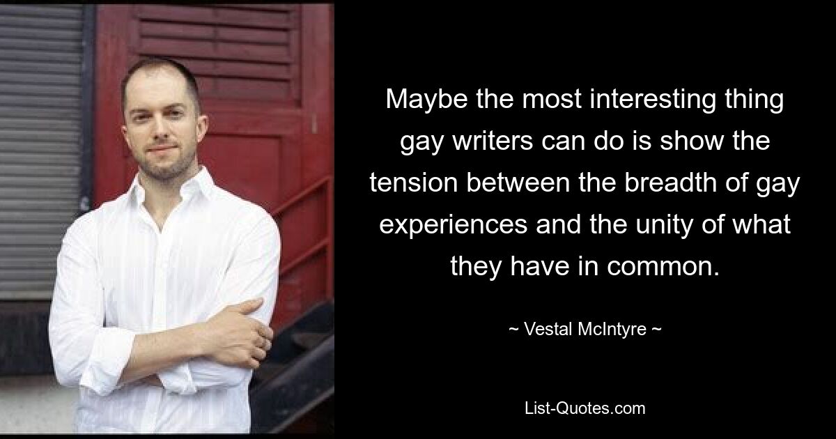 Maybe the most interesting thing gay writers can do is show the tension between the breadth of gay experiences and the unity of what they have in common. — © Vestal McIntyre