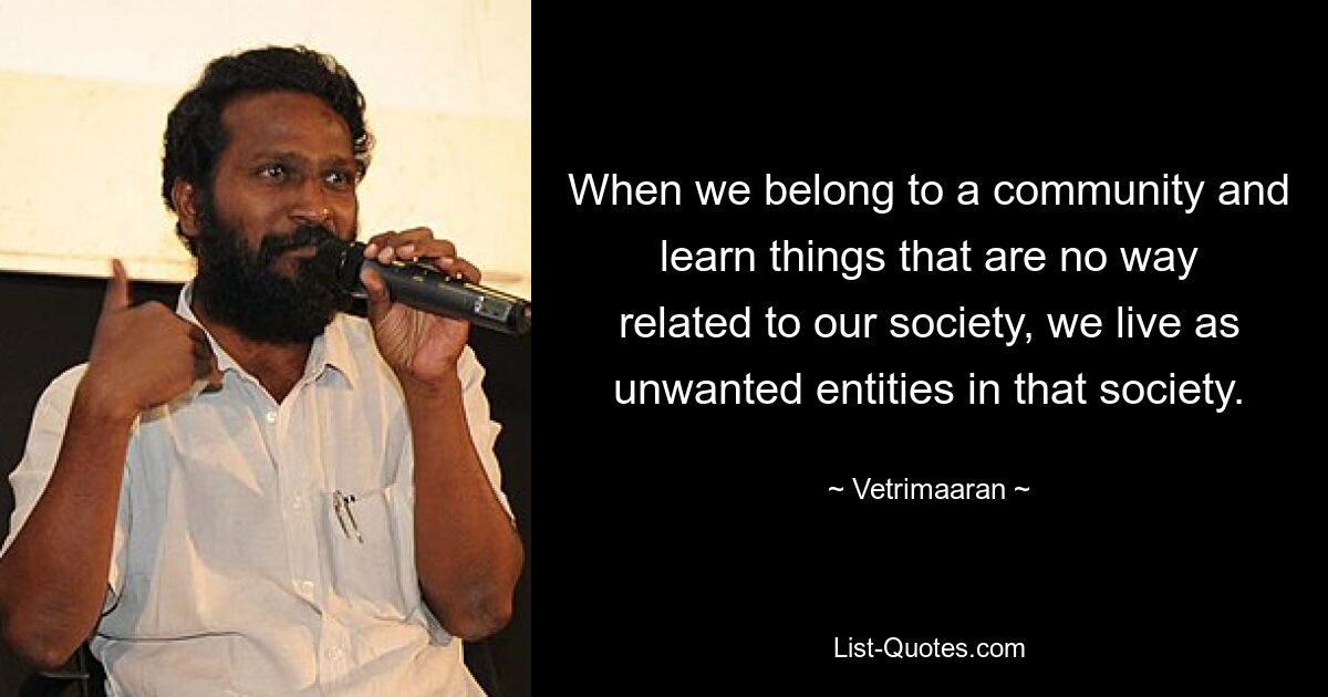 When we belong to a community and learn things that are no way related to our society, we live as unwanted entities in that society. — © Vetrimaaran