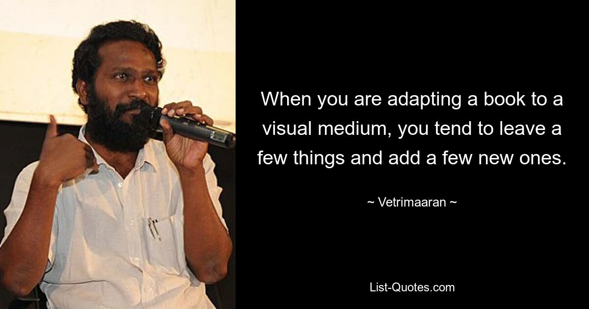 When you are adapting a book to a visual medium, you tend to leave a few things and add a few new ones. — © Vetrimaaran