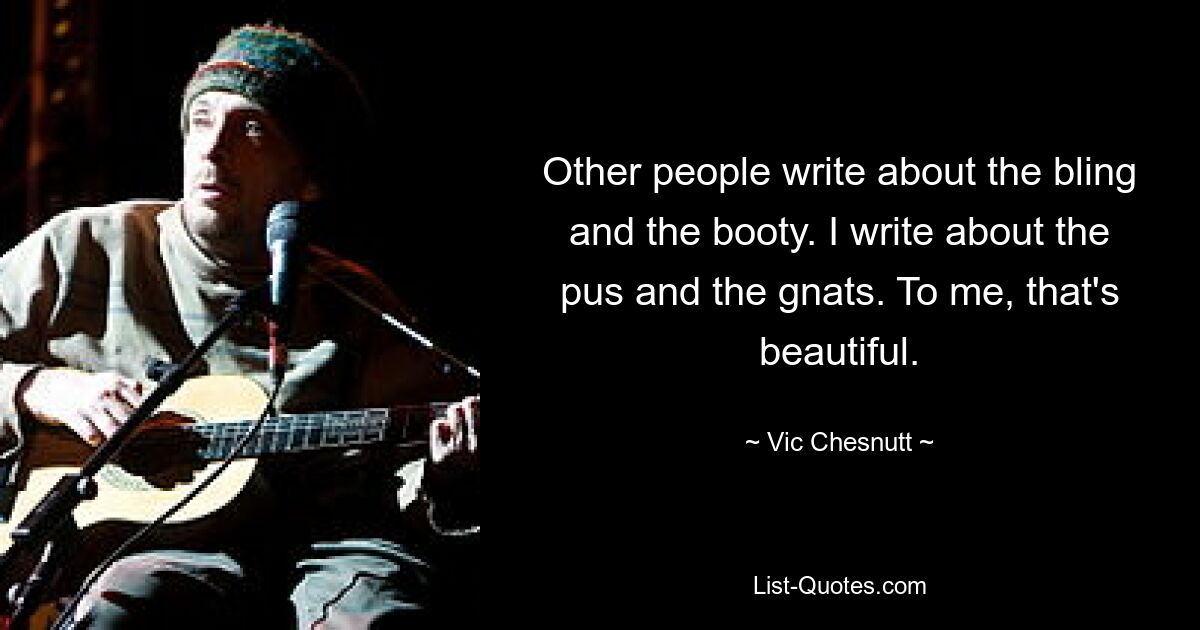 Other people write about the bling and the booty. I write about the pus and the gnats. To me, that's beautiful. — © Vic Chesnutt