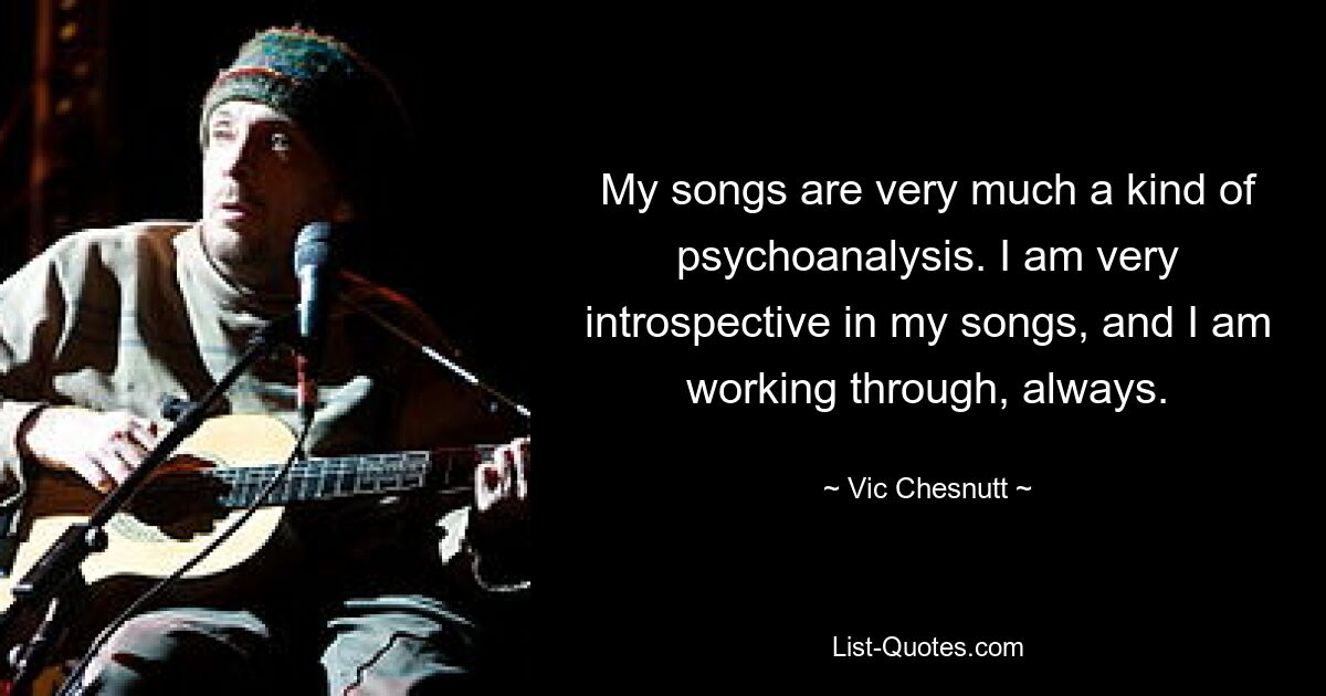 My songs are very much a kind of psychoanalysis. I am very introspective in my songs, and I am working through, always. — © Vic Chesnutt