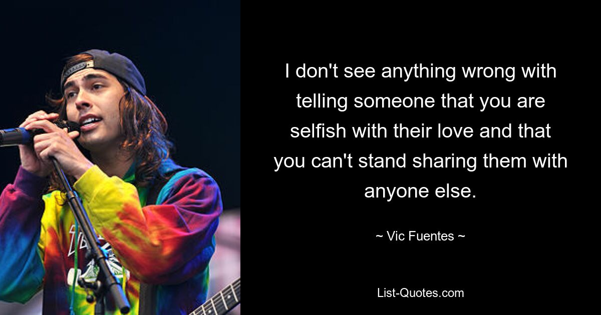 I don't see anything wrong with telling someone that you are selfish with their love and that you can't stand sharing them with anyone else. — © Vic Fuentes