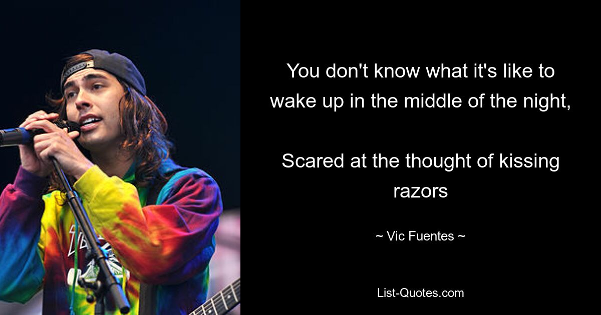 You don't know what it's like to wake up in the middle of the night, 
Scared at the thought of kissing razors — © Vic Fuentes