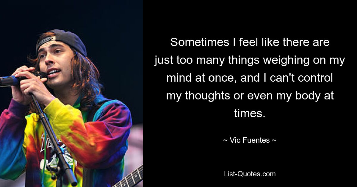 Sometimes I feel like there are just too many things weighing on my mind at once, and I can't control my thoughts or even my body at times. — © Vic Fuentes