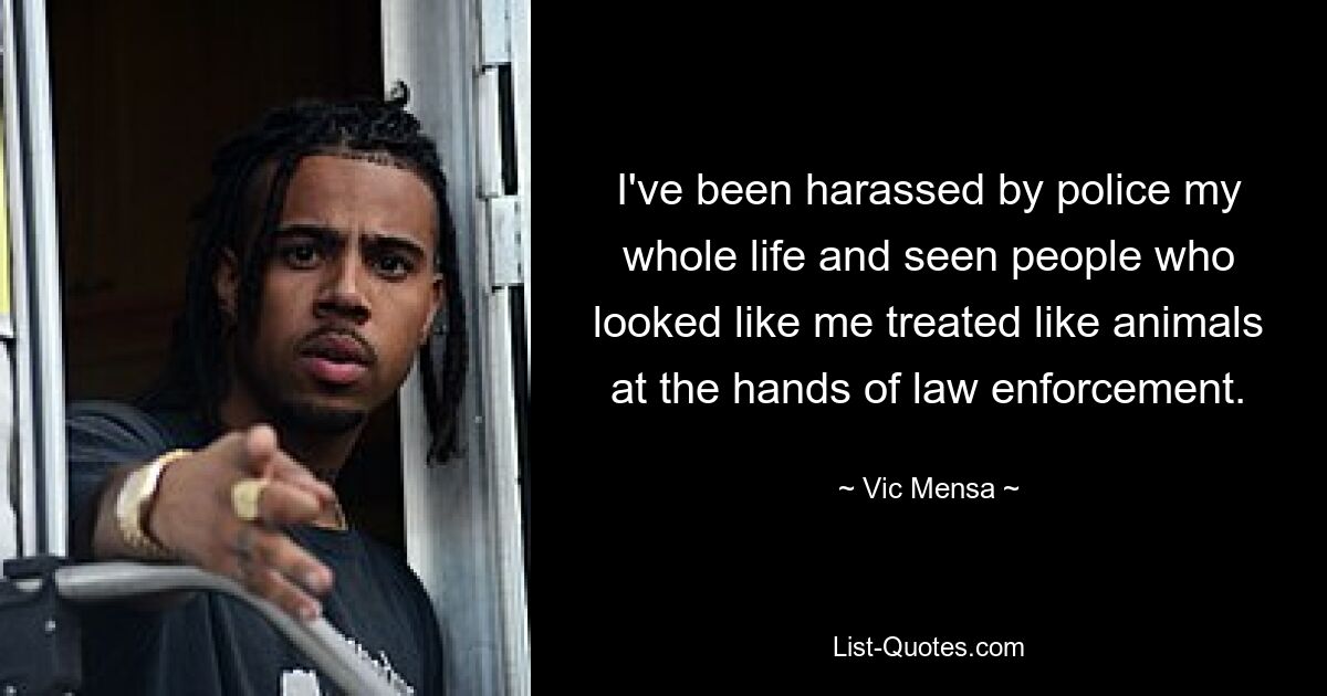 I've been harassed by police my whole life and seen people who looked like me treated like animals at the hands of law enforcement. — © Vic Mensa