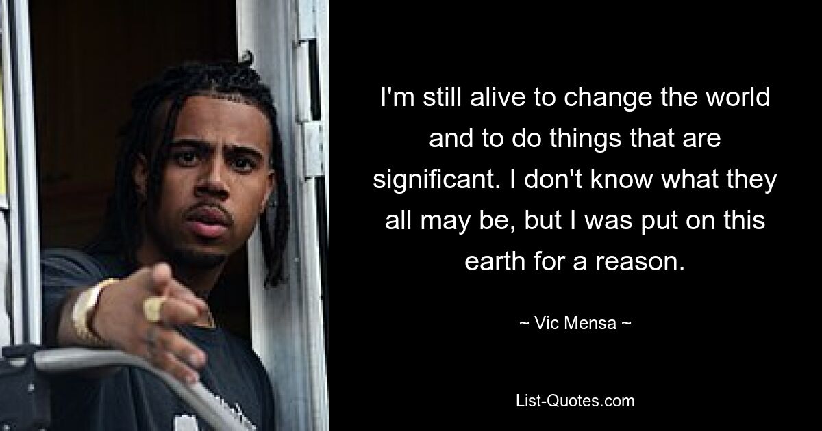 I'm still alive to change the world and to do things that are significant. I don't know what they all may be, but I was put on this earth for a reason. — © Vic Mensa