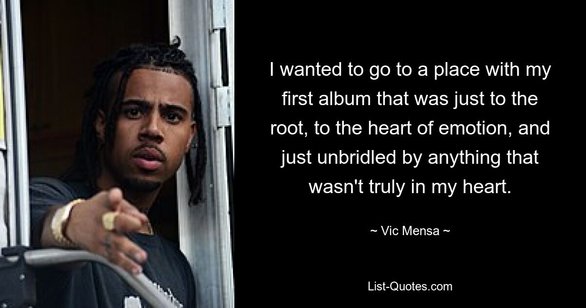 I wanted to go to a place with my first album that was just to the root, to the heart of emotion, and just unbridled by anything that wasn't truly in my heart. — © Vic Mensa