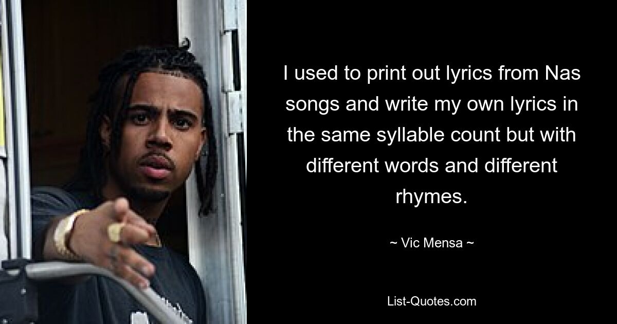 I used to print out lyrics from Nas songs and write my own lyrics in the same syllable count but with different words and different rhymes. — © Vic Mensa