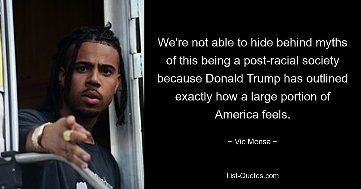 We're not able to hide behind myths of this being a post-racial society because Donald Trump has outlined exactly how a large portion of America feels. — © Vic Mensa