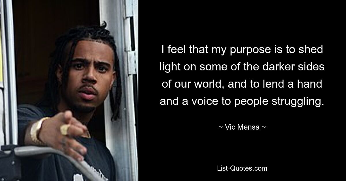 I feel that my purpose is to shed light on some of the darker sides of our world, and to lend a hand and a voice to people struggling. — © Vic Mensa