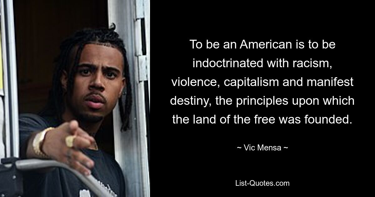 To be an American is to be indoctrinated with racism, violence, capitalism and manifest destiny, the principles upon which the land of the free was founded. — © Vic Mensa