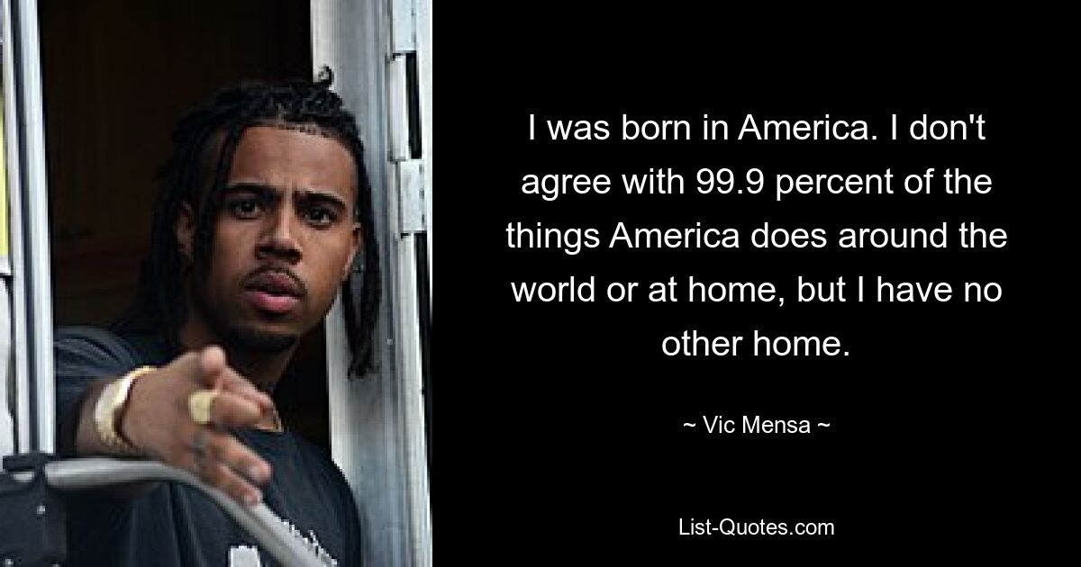 I was born in America. I don't agree with 99.9 percent of the things America does around the world or at home, but I have no other home. — © Vic Mensa