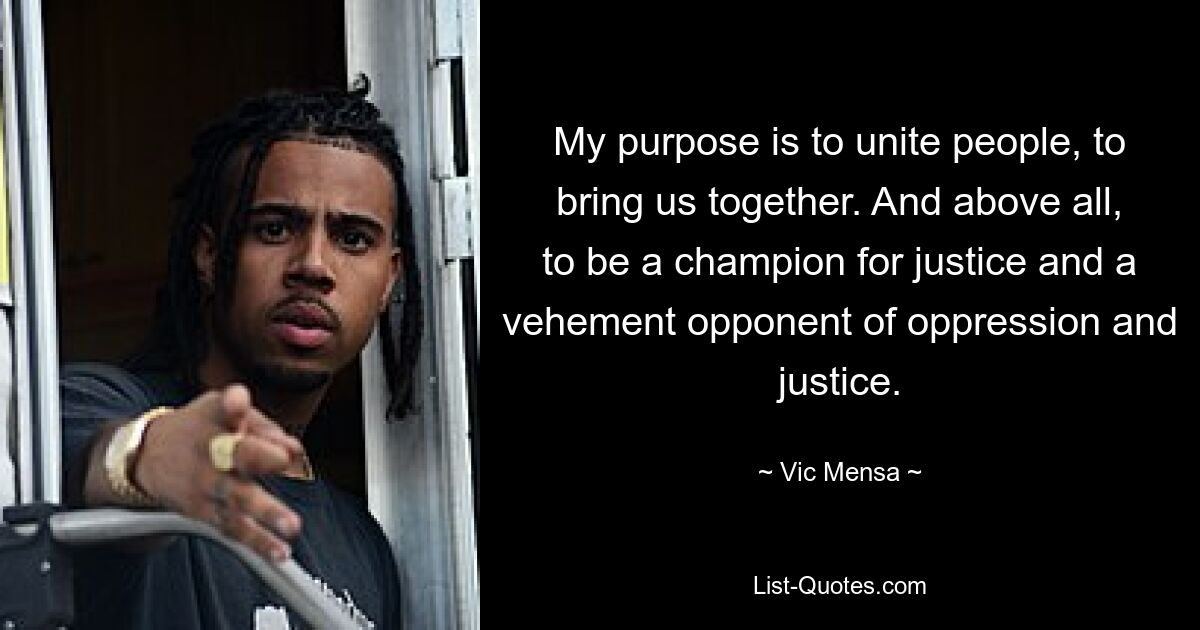 My purpose is to unite people, to bring us together. And above all, to be a champion for justice and a vehement opponent of oppression and justice. — © Vic Mensa