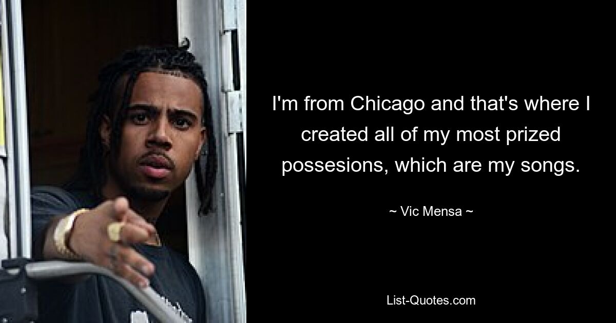 I'm from Chicago and that's where I created all of my most prized possesions, which are my songs. — © Vic Mensa