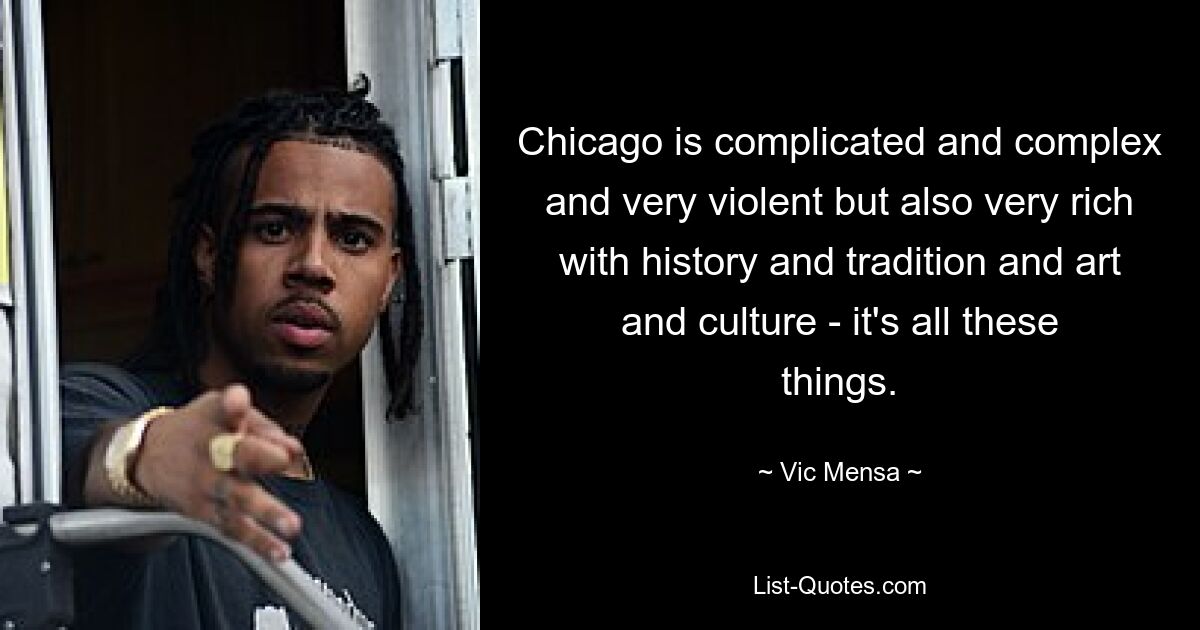 Chicago is complicated and complex and very violent but also very rich with history and tradition and art and culture - it's all these things. — © Vic Mensa