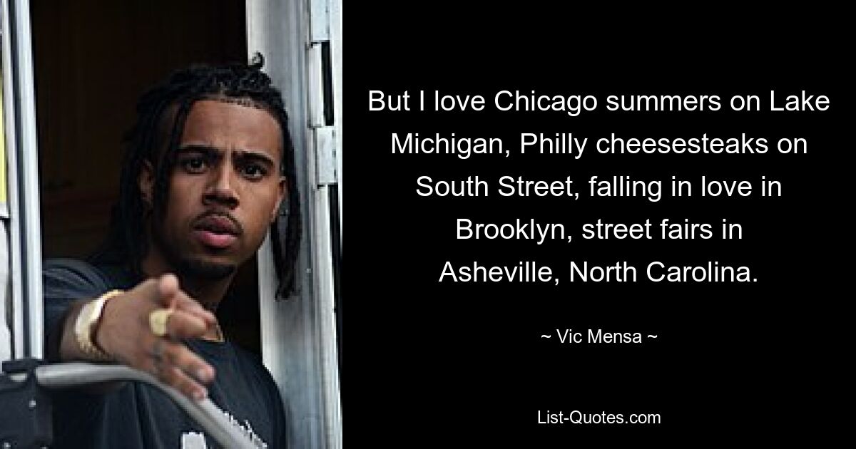 But I love Chicago summers on Lake Michigan, Philly cheesesteaks on South Street, falling in love in Brooklyn, street fairs in Asheville, North Carolina. — © Vic Mensa