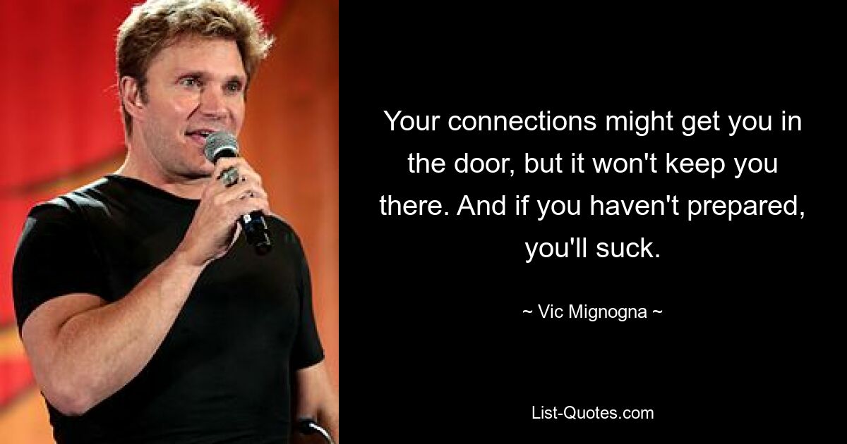 Your connections might get you in the door, but it won't keep you there. And if you haven't prepared, you'll suck. — © Vic Mignogna