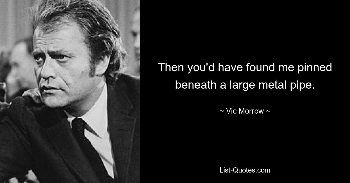 Then you'd have found me pinned beneath a large metal pipe. — © Vic Morrow