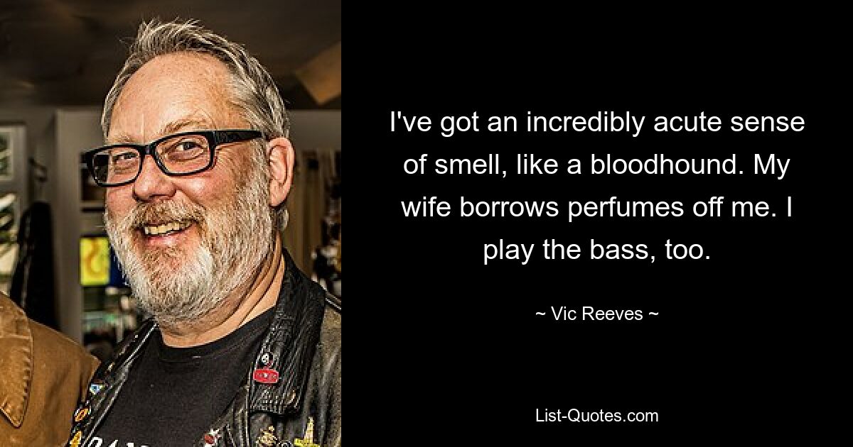 I've got an incredibly acute sense of smell, like a bloodhound. My wife borrows perfumes off me. I play the bass, too. — © Vic Reeves