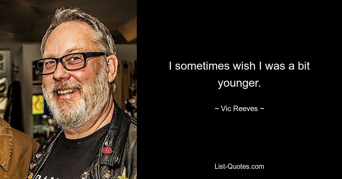 I sometimes wish I was a bit younger. — © Vic Reeves