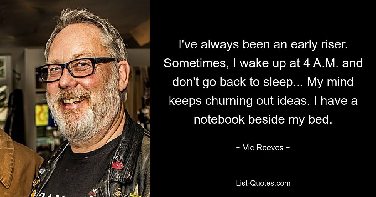 I've always been an early riser. Sometimes, I wake up at 4 A.M. and don't go back to sleep... My mind keeps churning out ideas. I have a notebook beside my bed. — © Vic Reeves