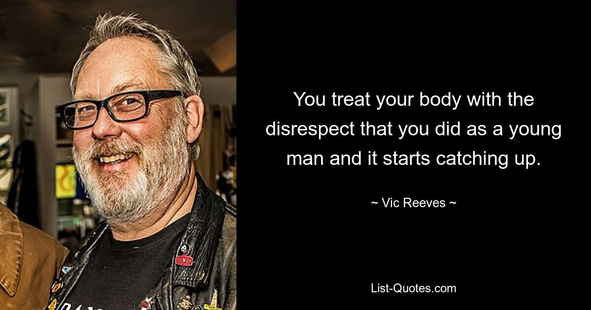 You treat your body with the disrespect that you did as a young man and it starts catching up. — © Vic Reeves