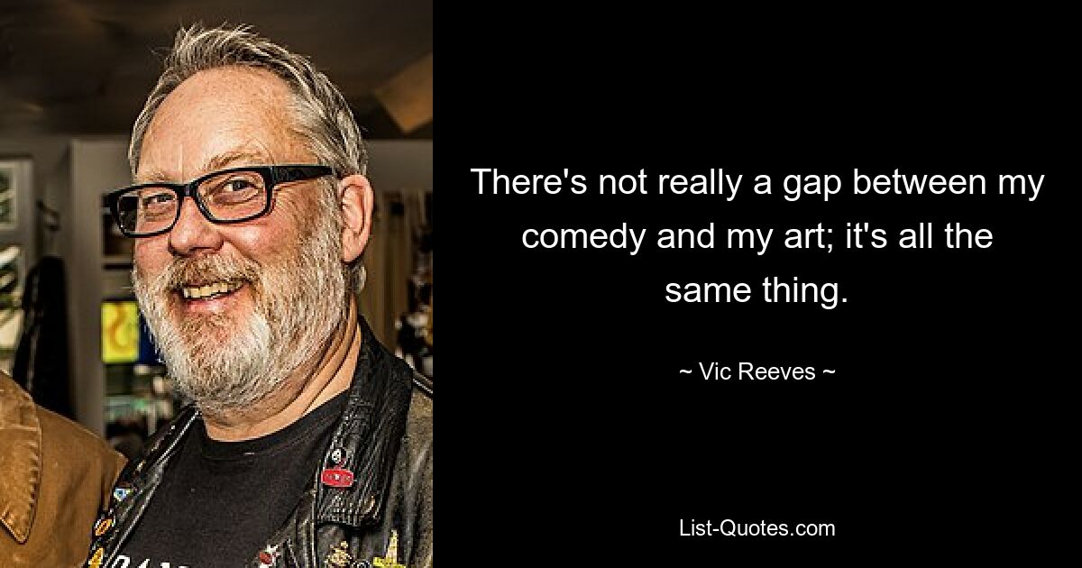 There's not really a gap between my comedy and my art; it's all the same thing. — © Vic Reeves