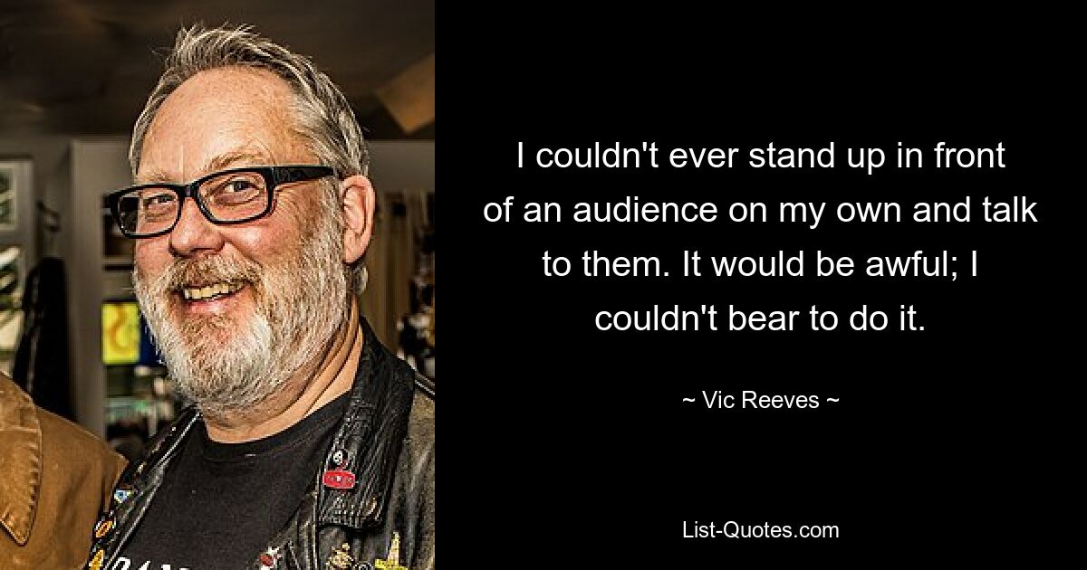 I couldn't ever stand up in front of an audience on my own and talk to them. It would be awful; I couldn't bear to do it. — © Vic Reeves