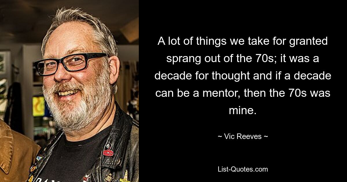 A lot of things we take for granted sprang out of the 70s; it was a decade for thought and if a decade can be a mentor, then the 70s was mine. — © Vic Reeves