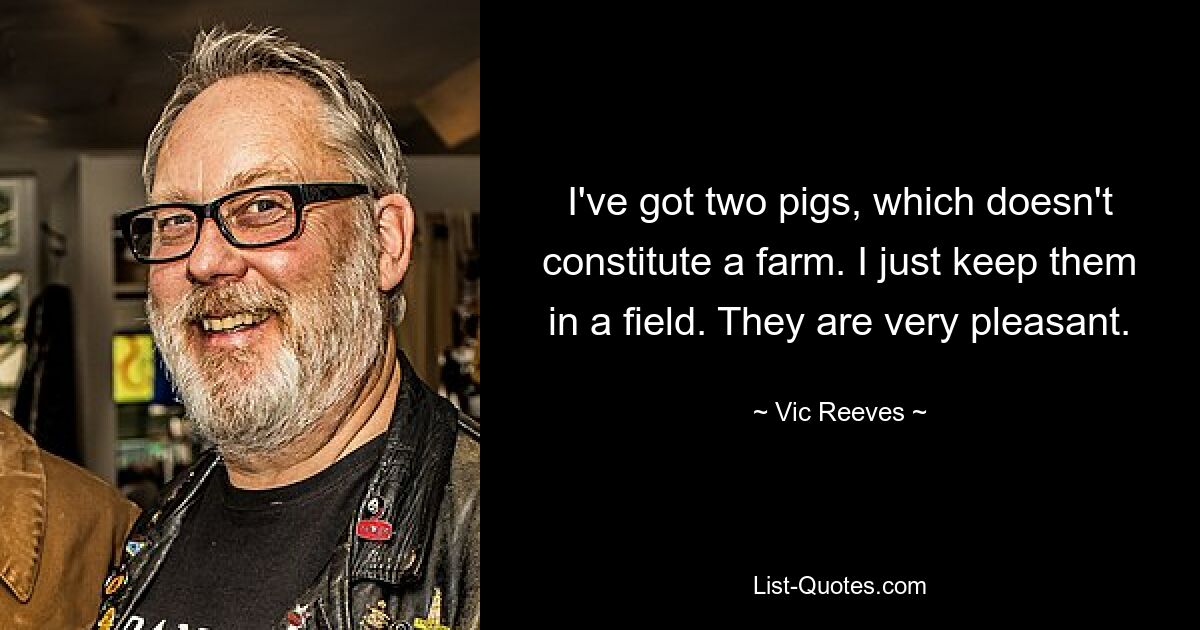 I've got two pigs, which doesn't constitute a farm. I just keep them in a field. They are very pleasant. — © Vic Reeves