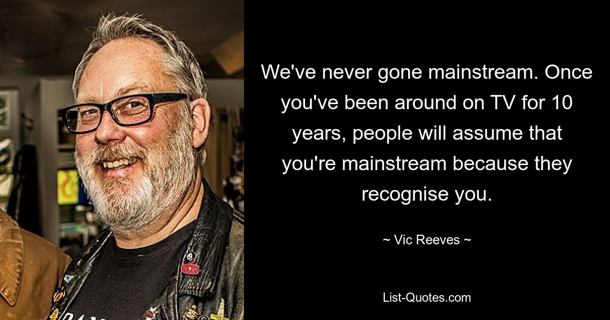 We've never gone mainstream. Once you've been around on TV for 10 years, people will assume that you're mainstream because they recognise you. — © Vic Reeves