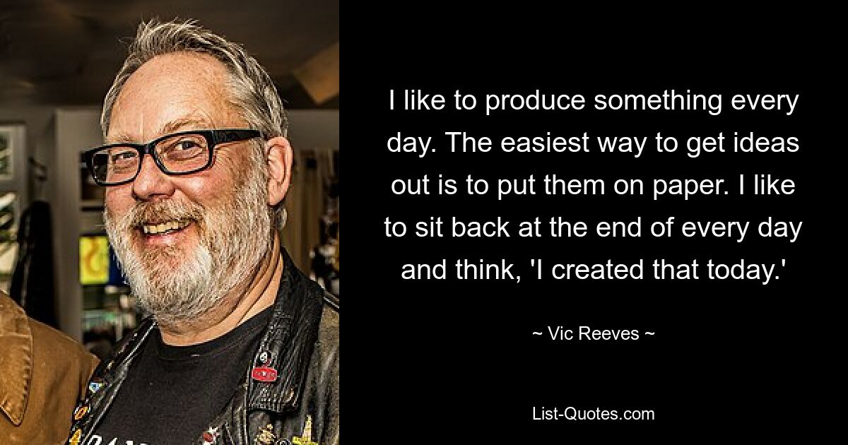 I like to produce something every day. The easiest way to get ideas out is to put them on paper. I like to sit back at the end of every day and think, 'I created that today.' — © Vic Reeves