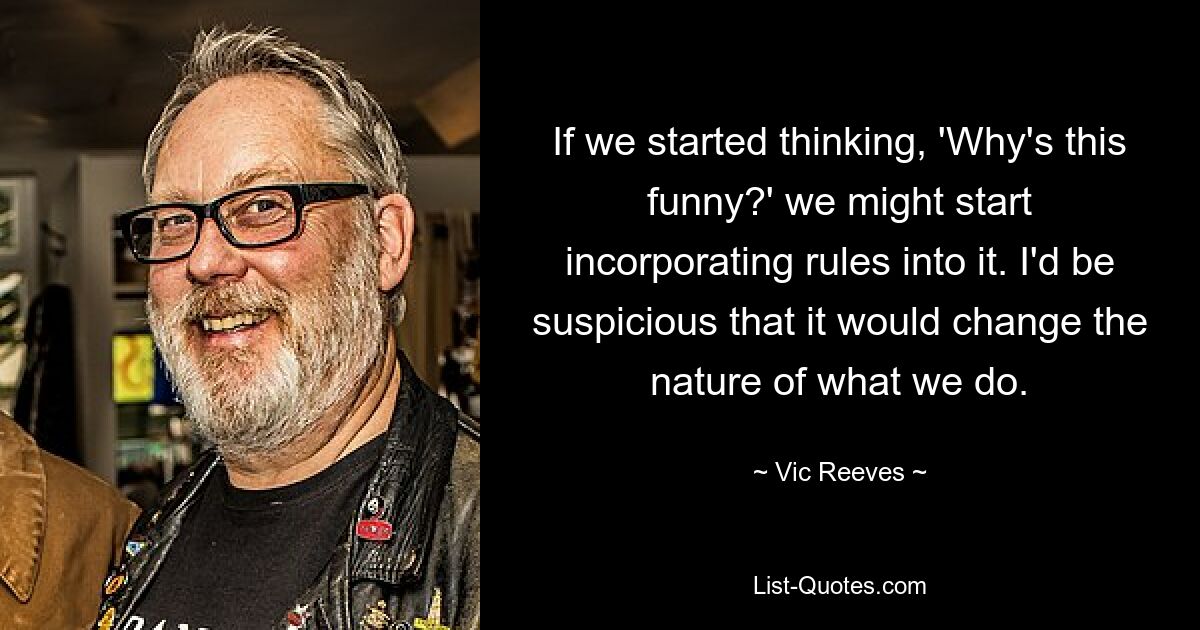 If we started thinking, 'Why's this funny?' we might start incorporating rules into it. I'd be suspicious that it would change the nature of what we do. — © Vic Reeves