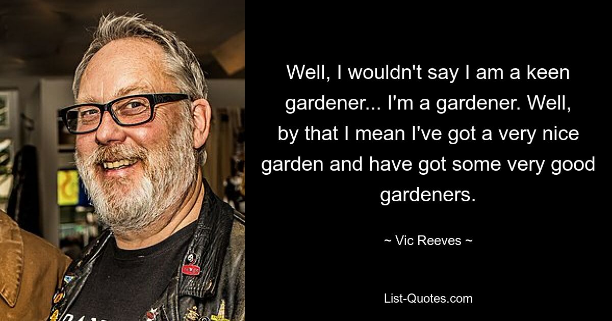 Well, I wouldn't say I am a keen gardener... I'm a gardener. Well, by that I mean I've got a very nice garden and have got some very good gardeners. — © Vic Reeves