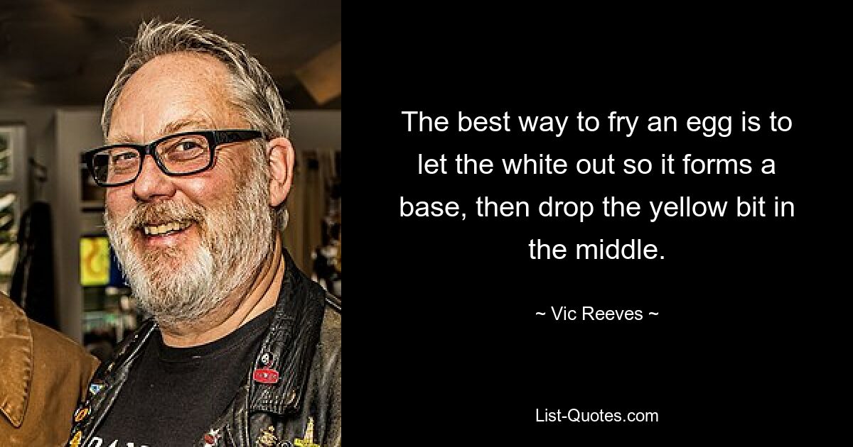 The best way to fry an egg is to let the white out so it forms a base, then drop the yellow bit in the middle. — © Vic Reeves