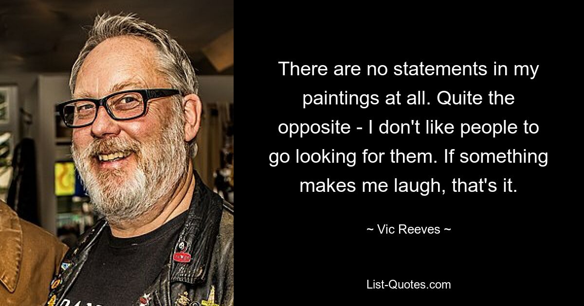 There are no statements in my paintings at all. Quite the opposite - I don't like people to go looking for them. If something makes me laugh, that's it. — © Vic Reeves