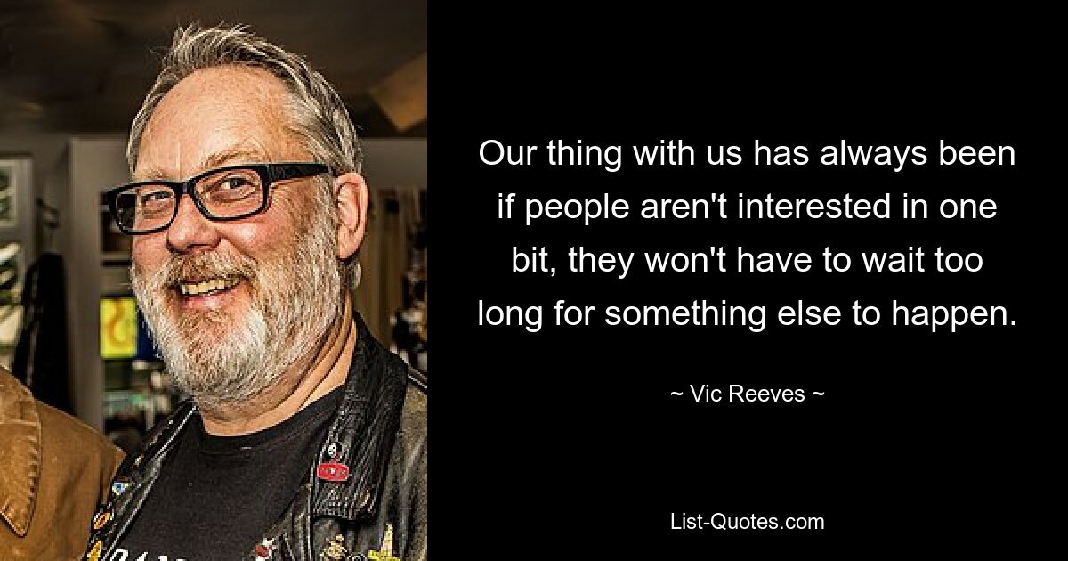 Our thing with us has always been if people aren't interested in one bit, they won't have to wait too long for something else to happen. — © Vic Reeves