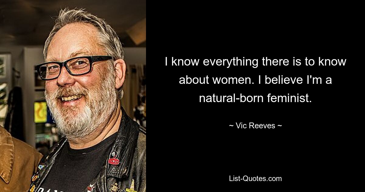 I know everything there is to know about women. I believe I'm a natural-born feminist. — © Vic Reeves