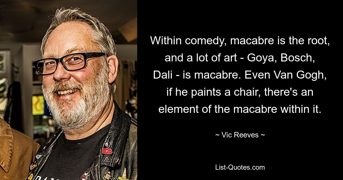 Within comedy, macabre is the root, and a lot of art - Goya, Bosch, Dali - is macabre. Even Van Gogh, if he paints a chair, there's an element of the macabre within it. — © Vic Reeves