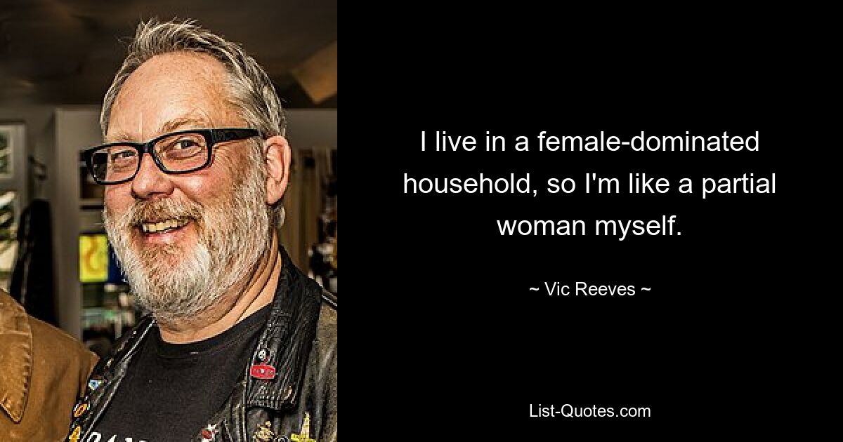 I live in a female-dominated household, so I'm like a partial woman myself. — © Vic Reeves