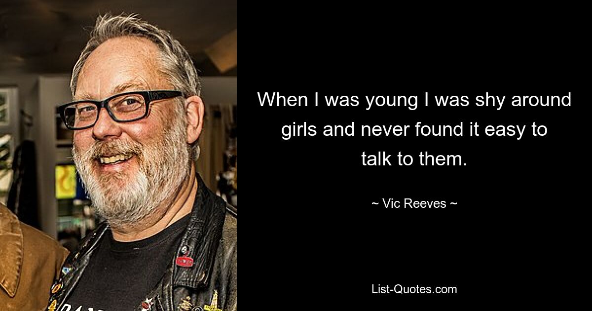 When I was young I was shy around girls and never found it easy to talk to them. — © Vic Reeves