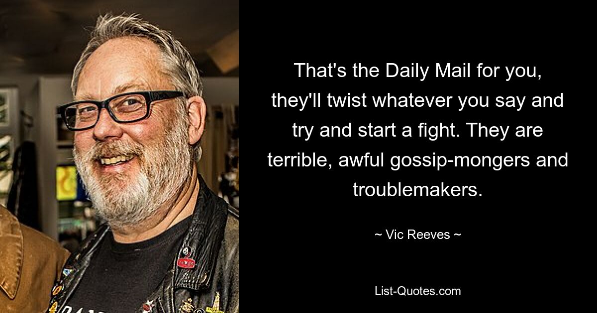 That's the Daily Mail for you, they'll twist whatever you say and try and start a fight. They are terrible, awful gossip-mongers and troublemakers. — © Vic Reeves