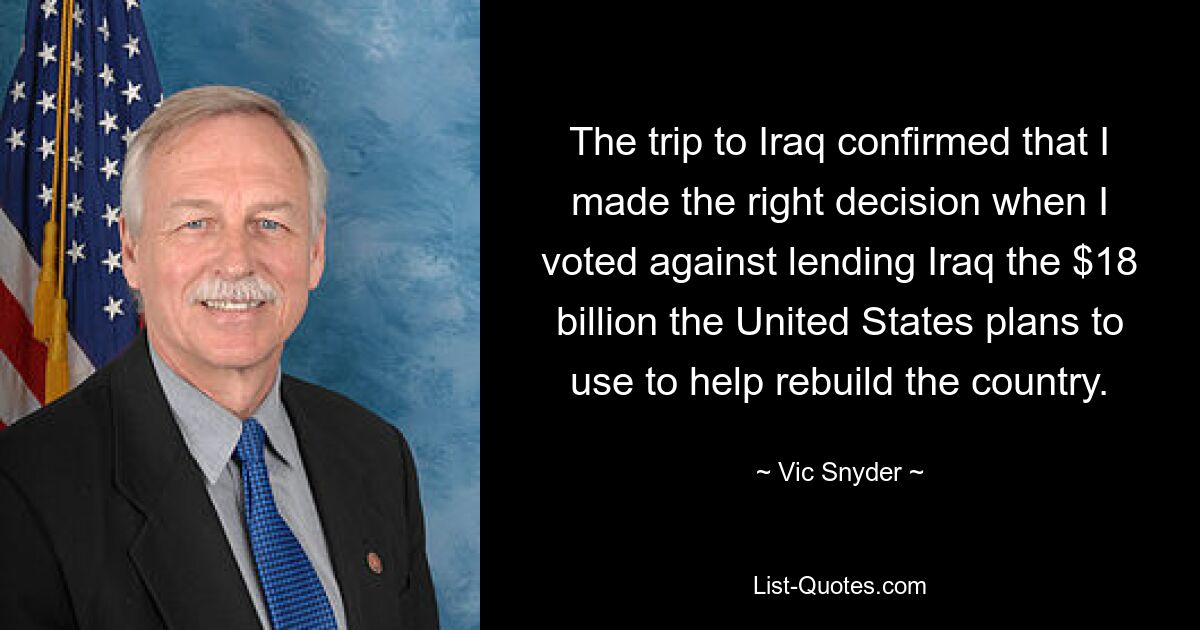 The trip to Iraq confirmed that I made the right decision when I voted against lending Iraq the $18 billion the United States plans to use to help rebuild the country. — © Vic Snyder